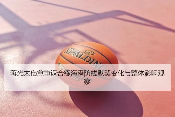 蒋光太伤愈重返合练海港防线默契变化与整体影响观察