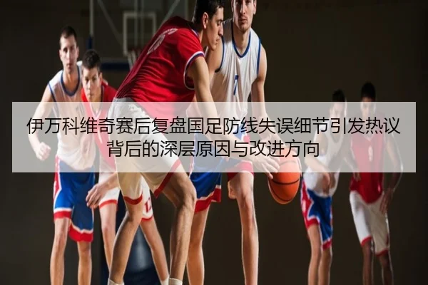 伊万科维奇赛后复盘国足防线失误细节引发热议背后的深层原因与改进方向