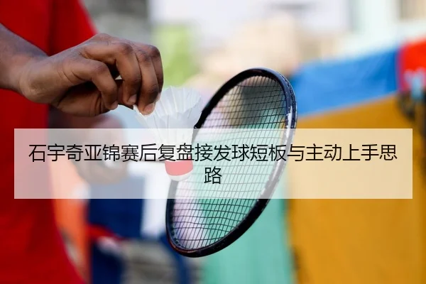 石宇奇亚锦赛后复盘接发球短板与主动上手思路