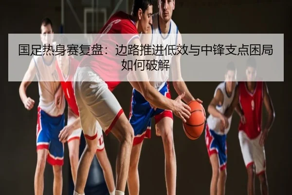国足热身赛复盘：边路推进低效与中锋支点困局如何破解