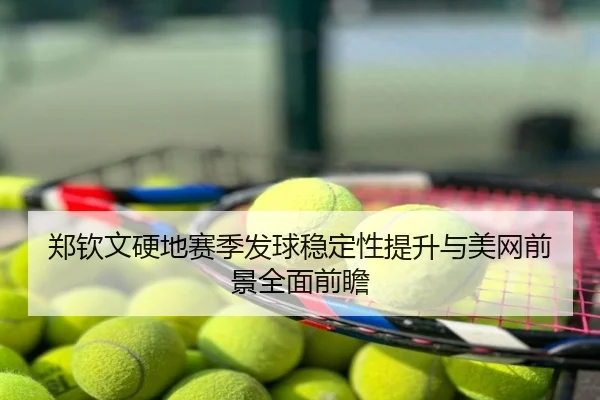 郑钦文硬地赛季发球稳定性提升与美网前景全面前瞻