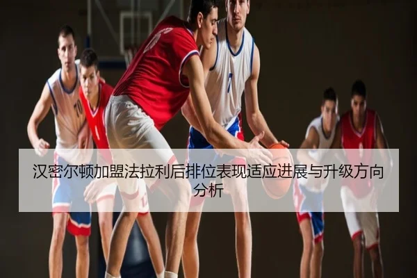 汉密尔顿加盟法拉利后排位表现适应进展与升级方向分析