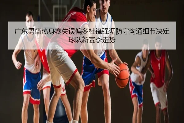 广东男篮热身赛失误偏多杜锋强调防守沟通细节决定球队新赛季走势