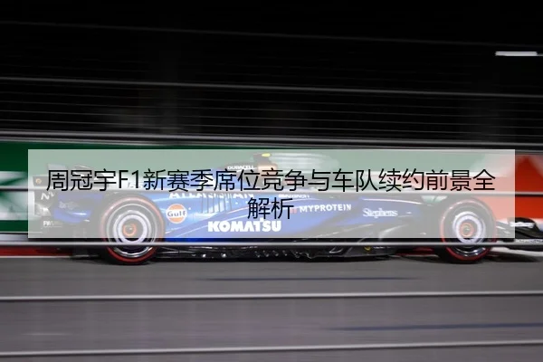 周冠宇F1新赛季席位竞争与车队续约前景全解析