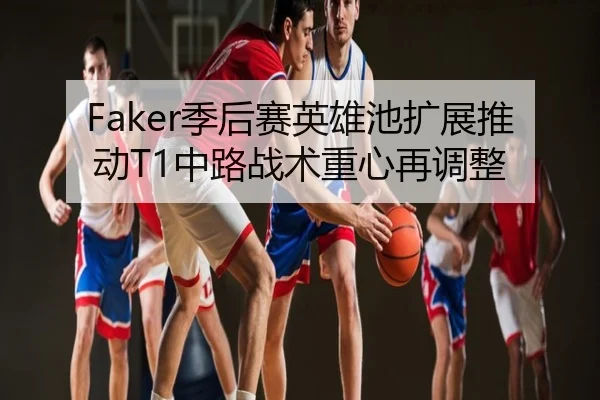 Faker季后赛英雄池扩展推动T1中路战术重心再调整