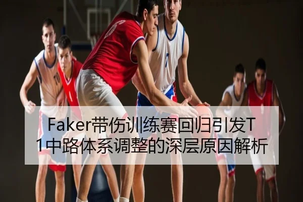 Faker带伤训练赛回归引发T1中路体系调整的深层原因解析