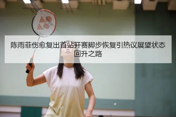 陈雨菲伤愈复出首站开赛脚步恢复引热议展望状态回升之路